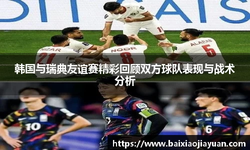 韩国与瑞典友谊赛精彩回顾双方球队表现与战术分析