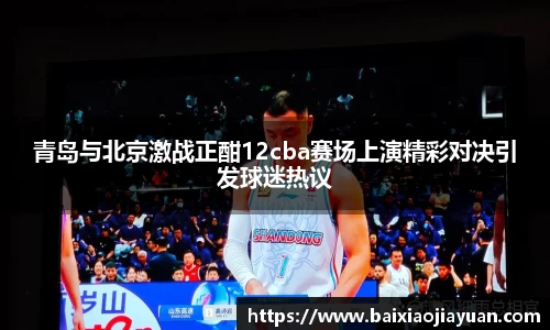青岛与北京激战正酣12cba赛场上演精彩对决引发球迷热议