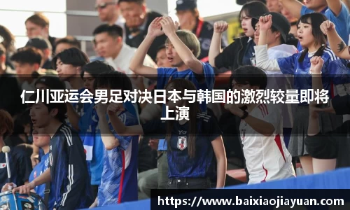 仁川亚运会男足对决日本与韩国的激烈较量即将上演