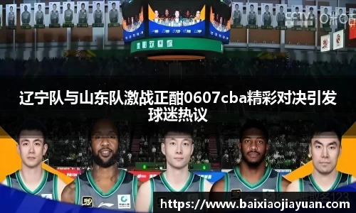 辽宁队与山东队激战正酣0607cba精彩对决引发球迷热议