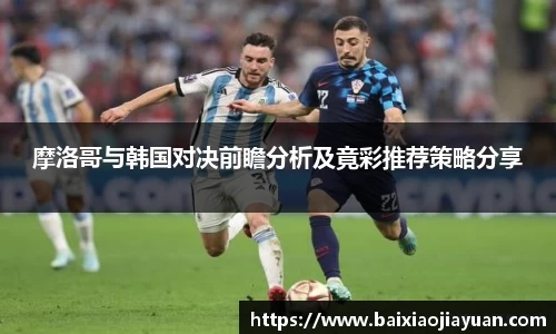 摩洛哥与韩国对决前瞻分析及竟彩推荐策略分享